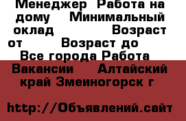 Менеджер. Работа на дому. › Минимальный оклад ­ 30 000 › Возраст от ­ 25 › Возраст до ­ 35 - Все города Работа » Вакансии   . Алтайский край,Змеиногорск г.